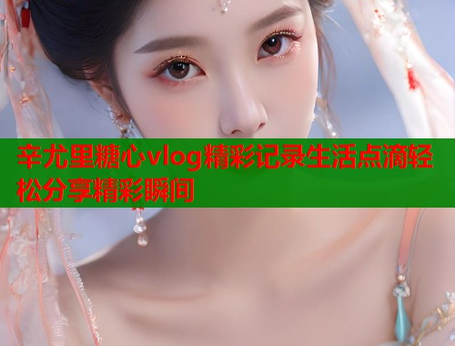 辛尤里糖心vlog精彩记录生活点滴轻松分享精彩瞬间