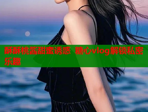 酥酥桃酱甜蜜诱惑 糖心vlog解锁私密乐趣
