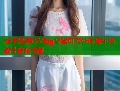 柚子猫糖心Vlog揭秘可爱外形与生活趣味精彩展现