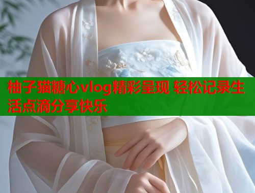 柚子猫糖心vlog精彩呈现 轻松记录生活点滴分享快乐