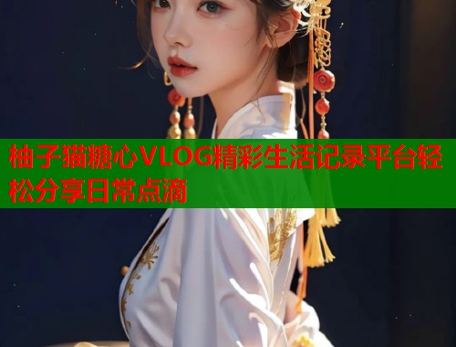 柚子猫糖心VLOG精彩生活记录平台轻松分享日常点滴