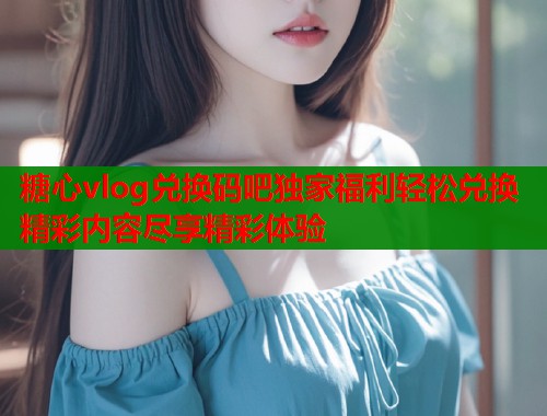 糖心vlog兑换码吧独家福利轻松兑换精彩内容尽享精彩体验