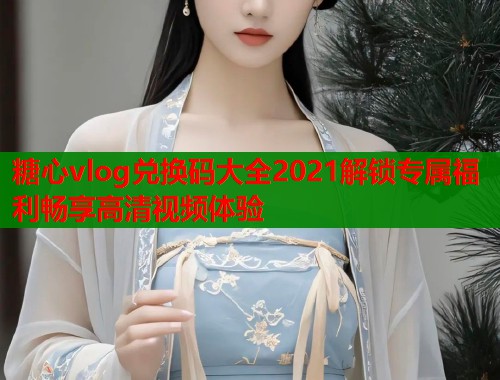 糖心vlog兑换码大全2021解锁专属福利畅享高清视频体验