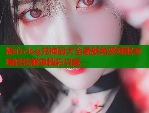糖心vlog兑换码大全最新免费领取攻略轻松解锁精彩功能
