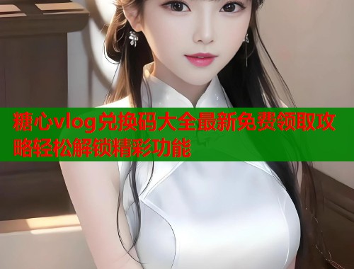 糖心vlog兑换码大全最新免费领取攻略轻松解锁精彩功能