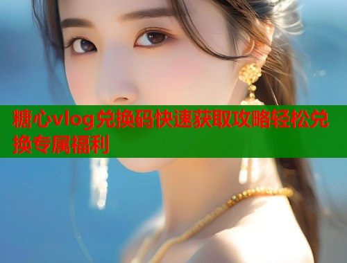 糖心vlog兑换码快速获取攻略轻松兑换专属福利
