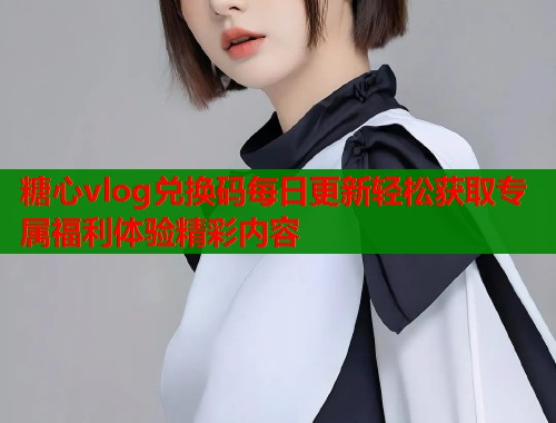 糖心vlog兑换码每日更新轻松获取专属福利体验精彩内容