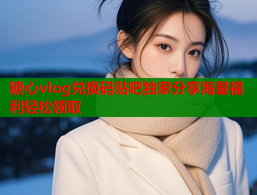 糖心vlog兑换码贴吧独家分享海量福利轻松领取