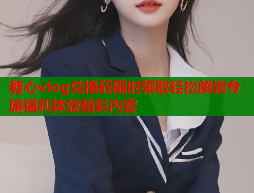 糖心vlog兑换码限时领取轻松解锁专属福利体验精彩内容