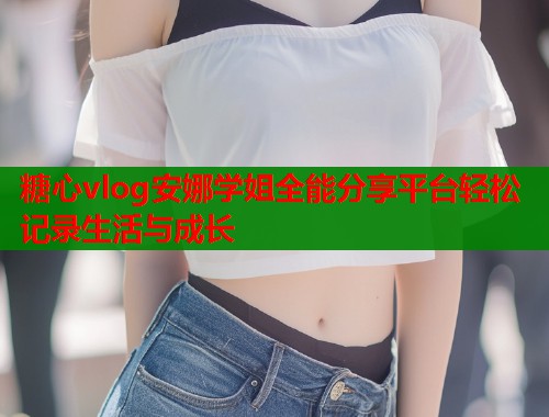 糖心vlog安娜学姐全能分享平台轻松记录生活与成长