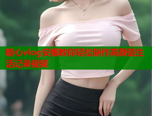 糖心vlog安娜教你轻松制作高颜值生活记录视频