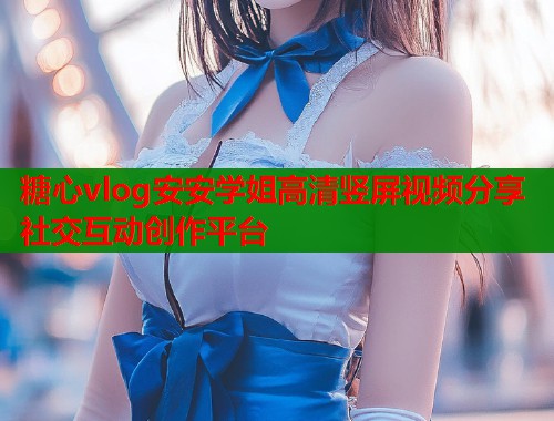 糖心vlog安安学姐高清竖屏视频分享社交互动创作平台