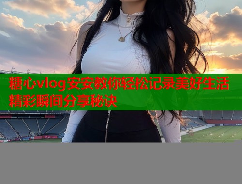 糖心vlog安安教你轻松记录美好生活精彩瞬间分享秘诀