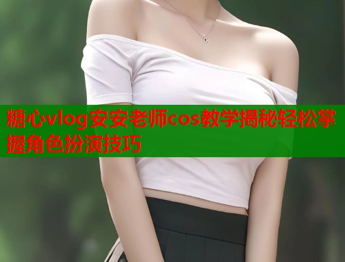 糖心vlog安安老师cos教学揭秘轻松掌握角色扮演技巧