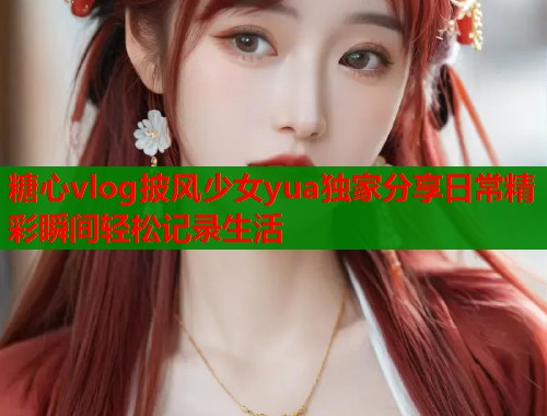 糖心vlog披风少女yua独家分享日常精彩瞬间轻松记录生活