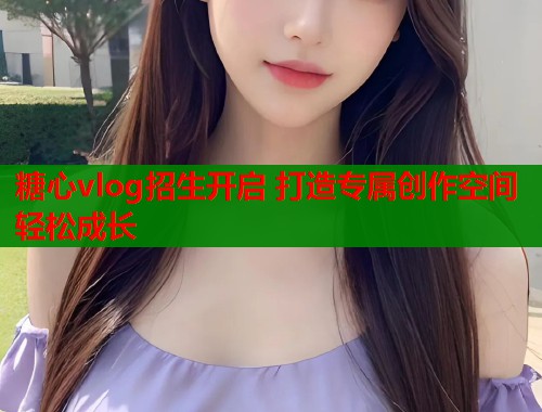 糖心vlog招生开启 打造专属创作空间轻松成长