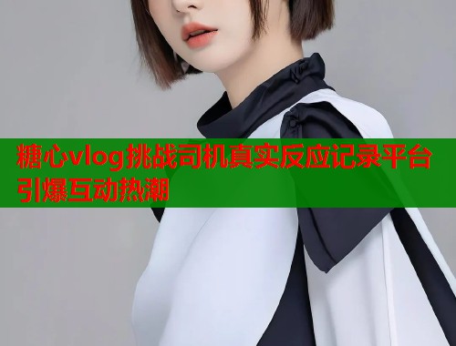 糖心vlog挑战司机真实反应记录平台引爆互动热潮
