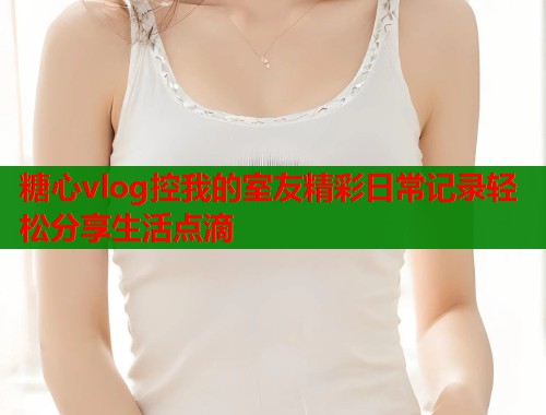 糖心vlog控我的室友精彩日常记录轻松分享生活点滴