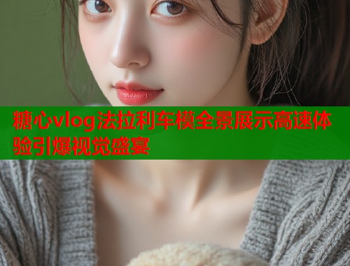 糖心vlog法拉利车模全景展示高速体验引爆视觉盛宴