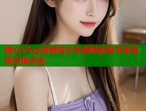 糖心Vlog洛丽塔少女救赎故事平家呈现引爆点击
