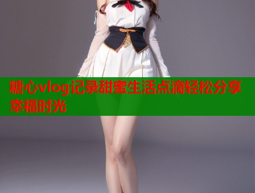 糖心vlog记录甜蜜生活点滴轻松分享幸福时光