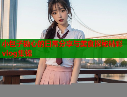 小包子糖心的日常分享与美食探秘精彩vlog集锦