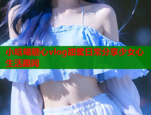 小晗喵糖心vlog甜蜜日常分享少女心生活趣闻