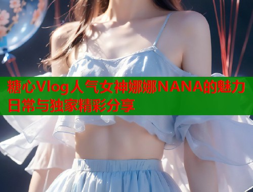糖心Vlog人气女神娜娜NANA的魅力日常与独家精彩分享