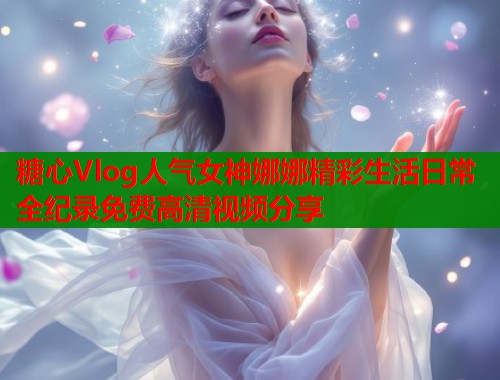 糖心Vlog人气女神娜娜精彩生活日常全纪录免费高清视频分享