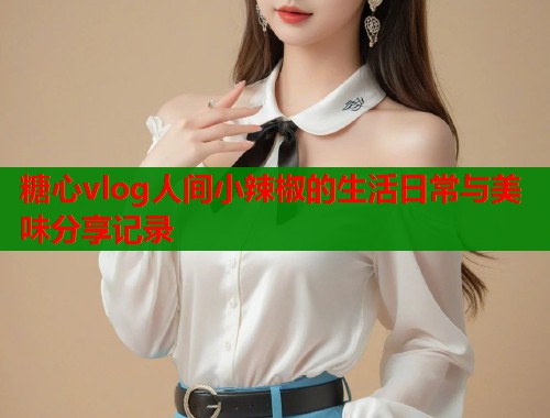 糖心vlog人间小辣椒的生活日常与美味分享记录
