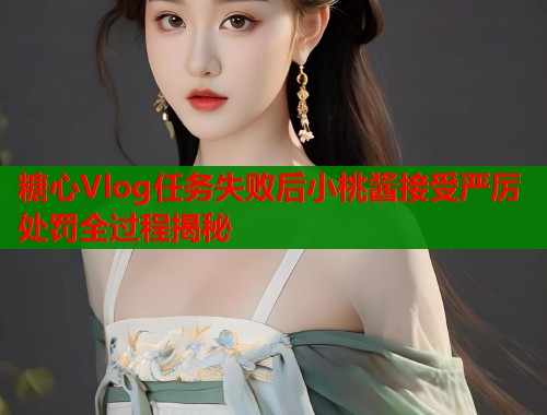 糖心Vlog任务失败后小桃酱接受严厉处罚全过程揭秘