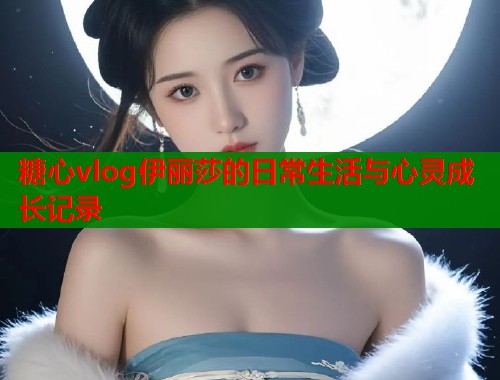 糖心vlog伊丽莎的日常生活与心灵成长记录