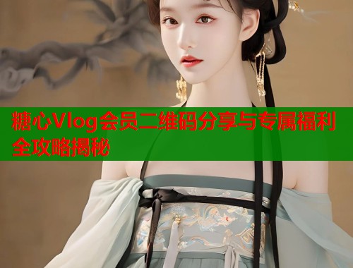糖心Vlog会员二维码分享与专属福利全攻略揭秘