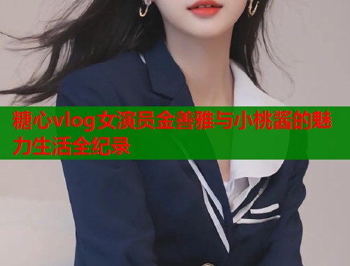 糖心vlog女演员金善雅与小桃酱的魅力生活全纪录