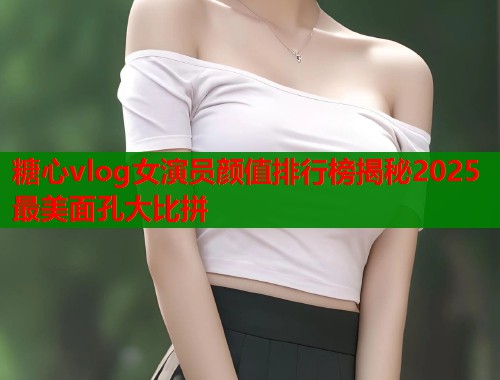 糖心vlog女演员颜值排行榜揭秘2025最美面孔大比拼
