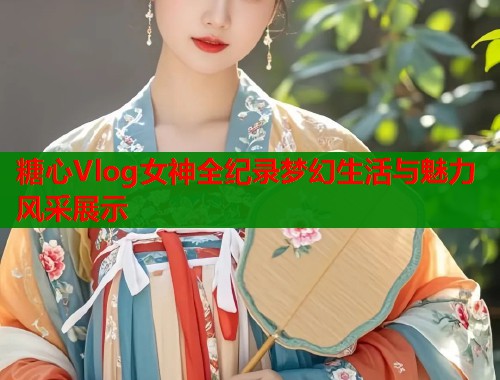 糖心Vlog女神全纪录梦幻生活与魅力风采展示