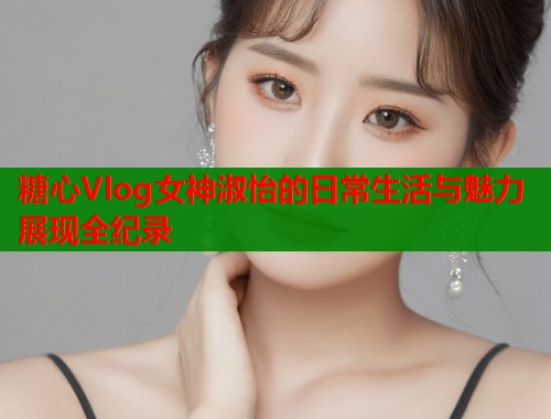 糖心Vlog女神淑怡的日常生活与魅力展现全纪录