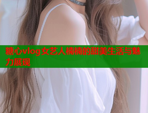 糖心vlog女艺人楠楠的甜美生活与魅力展现