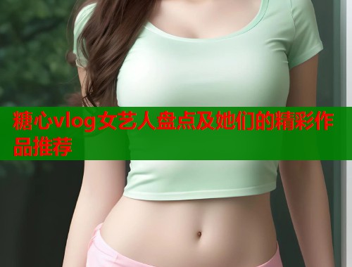 糖心vlog女艺人盘点及她们的精彩作品推荐