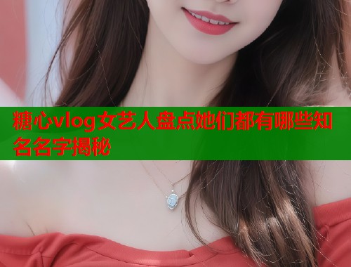 糖心vlog女艺人盘点她们都有哪些知名名字揭秘