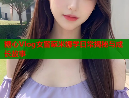 糖心Vlog女警察米娜学日常揭秘与成长故事