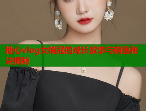 糖心vlog女销冠的成长故事与销售秘诀揭秘