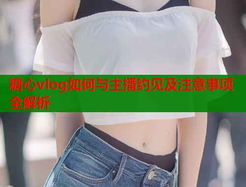 糖心vlog如何与主播约见及注意事项全解析