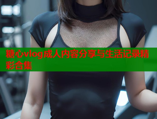 糖心vlog成人内容分享与生活记录精彩合集