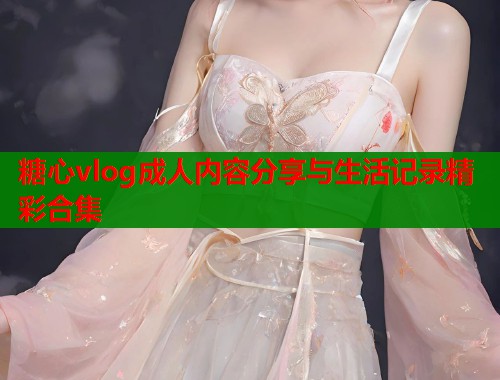 糖心vlog成人内容分享与生活记录精彩合集