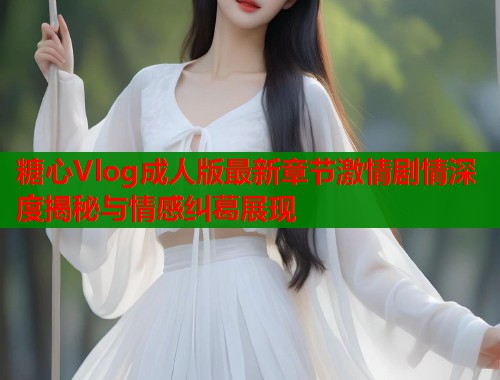 糖心Vlog成人版最新章节激情剧情深度揭秘与情感纠葛展现