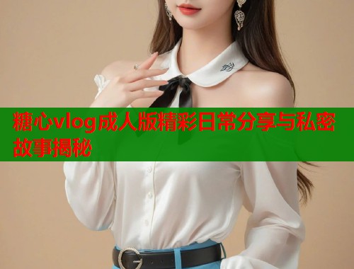 糖心vlog成人版精彩日常分享与私密故事揭秘