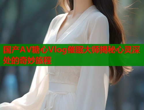 国产AV糖心Vlog催眠大师揭秘心灵深处的奇妙旅程