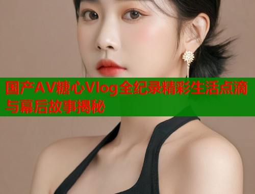国产AV糖心Vlog全纪录精彩生活点滴与幕后故事揭秘