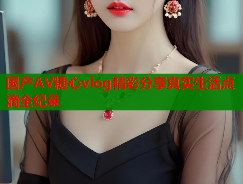 国产AV糖心vlog精彩分享真实生活点滴全纪录